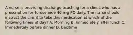 A nurse is providing discharge teaching for a client who has a prescription for furosemide 40 mg PO daily. The nurse should instruct the client to take this medication at which of the following times of day? A. Morning B. Immediately after lunch C. Immediately before dinner D. Bedtime