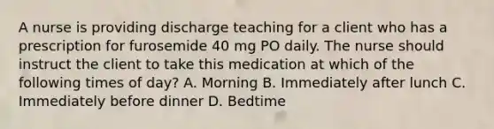 A nurse is providing discharge teaching for a client who has a prescription for furosemide 40 mg PO daily. The nurse should instruct the client to take this medication at which of the following times of day? A. Morning B. Immediately after lunch C. Immediately before dinner D. Bedtime