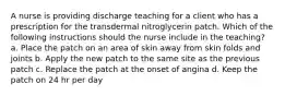 A nurse is providing discharge teaching for a client who has a prescription for the transdermal nitroglycerin patch. Which of the following instructions should the nurse include in the teaching? a. Place the patch on an area of skin away from skin folds and joints b. Apply the new patch to the same site as the previous patch c. Replace the patch at the onset of angina d. Keep the patch on 24 hr per day