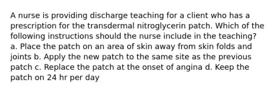 A nurse is providing discharge teaching for a client who has a prescription for the transdermal nitroglycerin patch. Which of the following instructions should the nurse include in the teaching? a. Place the patch on an area of skin away from skin folds and joints b. Apply the new patch to the same site as the previous patch c. Replace the patch at the onset of angina d. Keep the patch on 24 hr per day