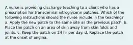 A nurse is providing discharge teaching to a client who has a prescription for transdermal nitroglycerin patches. Which of the following instructions should the nurse include in the teaching? a. Apply the new patch to the same site as the previous patch. b. Place the patch on an area of skin away from skin folds and joints. c. Keep the patch on 24 hr per day. d. Replace the patch at the onset of angina.