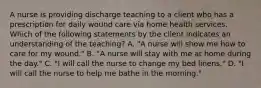 A nurse is providing discharge teaching to a client who has a prescription for daily wound care via home health services. Which of the following statements by the client indicates an understanding of the teaching? A. "A nurse will show me how to care for my wound." B. "A nurse will stay with me at home during the day." C. "I will call the nurse to change my bed linens." D. "I will call the nurse to help me bathe in the morning."