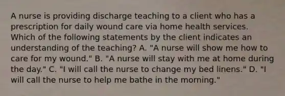 A nurse is providing discharge teaching to a client who has a prescription for daily wound care via home health services. Which of the following statements by the client indicates an understanding of the teaching? A. "A nurse will show me how to care for my wound." B. "A nurse will stay with me at home during the day." C. "I will call the nurse to change my bed linens." D. "I will call the nurse to help me bathe in the morning."