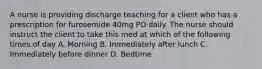 A nurse is providing discharge teaching for a client who has a prescription for furosemide 40mg PO daily. The nurse should instruct the client to take this med at which of the following times of day A. Morning B. Immediately after lunch C. Immediately before dinner D. Bedtime