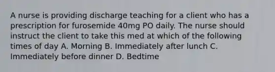 A nurse is providing discharge teaching for a client who has a prescription for furosemide 40mg PO daily. The nurse should instruct the client to take this med at which of the following times of day A. Morning B. Immediately after lunch C. Immediately before dinner D. Bedtime