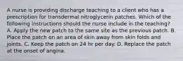 A nurse is providing discharge teaching to a client who has a prescription for transdermal nitroglycerin patches. Which of the following instructions should the nurse include in the teaching? A. Apply the new patch to the same site as the previous patch. B. Place the patch on an area of skin away from skin folds and joints. C. Keep the patch on 24 hr per day. D. Replace the patch at the onset of angina.