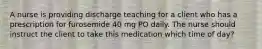 A nurse is providing discharge teaching for a client who has a prescription for furosemide 40 mg PO daily. The nurse should instruct the client to take this medication which time of day?