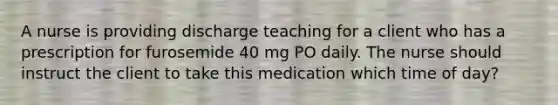 A nurse is providing discharge teaching for a client who has a prescription for furosemide 40 mg PO daily. The nurse should instruct the client to take this medication which time of day?