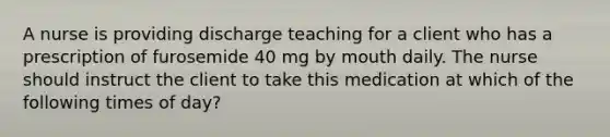 A nurse is providing discharge teaching for a client who has a prescription of furosemide 40 mg by mouth daily. The nurse should instruct the client to take this medication at which of the following times of day?