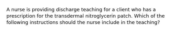 A nurse is providing discharge teaching for a client who has a prescription for the transdermal nitroglycerin patch. Which of the following instructions should the nurse include in the teaching?