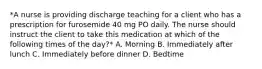 *A nurse is providing discharge teaching for a client who has a prescription for furosemide 40 mg PO daily. The nurse should instruct the client to take this medication at which of the following times of the day?* A. Morning B. Immediately after lunch C. Immediately before dinner D. Bedtime