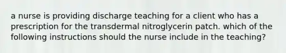 a nurse is providing discharge teaching for a client who has a prescription for the transdermal nitroglycerin patch. which of the following instructions should the nurse include in the teaching?