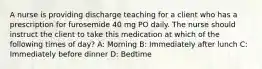 A nurse is providing discharge teaching for a client who has a prescription for furosemide 40 mg PO daily. The nurse should instruct the client to take this medication at which of the following times of day? A: Morning B: Immediately after lunch C: Immediately before dinner D: Bedtime