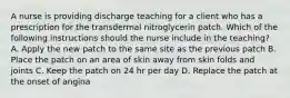 A nurse is providing discharge teaching for a client who has a prescription for the transdermal nitroglycerin patch. Which of the following instructions should the nurse include in the teaching? A. Apply the new patch to the same site as the previous patch B. Place the patch on an area of skin away from skin folds and joints C. Keep the patch on 24 hr per day D. Replace the patch at the onset of angina