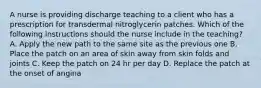 A nurse is providing discharge teaching to a client who has a prescription for transdermal nitroglycerin patches. Which of the following instructions should the nurse include in the teaching? A. Apply the new path to the same site as the previous one B. Place the patch on an area of skin away from skin folds and joints C. Keep the patch on 24 hr per day D. Replace the patch at the onset of angina