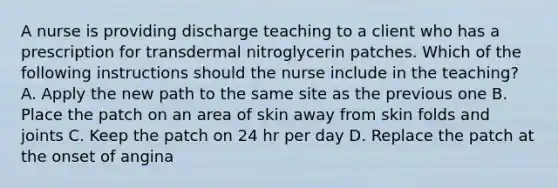 A nurse is providing discharge teaching to a client who has a prescription for transdermal nitroglycerin patches. Which of the following instructions should the nurse include in the teaching? A. Apply the new path to the same site as the previous one B. Place the patch on an area of skin away from skin folds and joints C. Keep the patch on 24 hr per day D. Replace the patch at the onset of angina