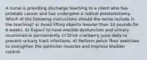 A nurse is providing discharge teaching to a client who has prostate cancer and has undergone a radical prostatectomy. Which of the following instructions should the nurse include in the teaching? a) Avoid lifting objects heavier than 10 pounds for 6 weeks. b) Expect to have erectile dysfunction and urinary incontinence permanently. c) Drink cranberry juice daily to prevent urinary tract infections. d) Perform pelvic floor exercises to strengthen the sphincter muscles and improve bladder control.