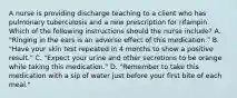 A nurse is providing discharge teaching to a client who has pulmonary tuberculosis and a new prescription for rifampin. Which of the following instructions should the nurse include? A. "Ringing in the ears is an adverse effect of this medication." B. "Have your skin test repeated in 4 months to show a positive result." C. "Expect your urine and other secretions to be orange while taking this medication." D. "Remember to take this medication with a sip of water just before your first bite of each meal."