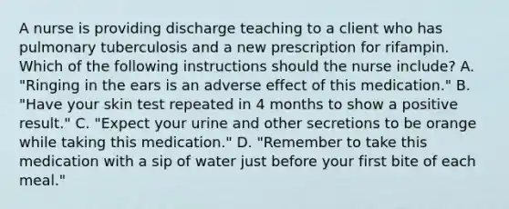 A nurse is providing discharge teaching to a client who has pulmonary tuberculosis and a new prescription for rifampin. Which of the following instructions should the nurse include? A. "Ringing in the ears is an adverse effect of this medication." B. "Have your skin test repeated in 4 months to show a positive result." C. "Expect your urine and other secretions to be orange while taking this medication." D. "Remember to take this medication with a sip of water just before your first bite of each meal."