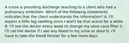 A nurse is providing discharge teaching to a client who had a pulmonary embolism. Which of the following statements indicates that the client understands the information? A. I'll expect a little leg swelling since I won't be that active for a while B. I'll see the doctor every week to change my vena cava filter C. I'll call the doctor if I see any blood in my urine or stool D. I'll have to take the blood thinner for a few more days