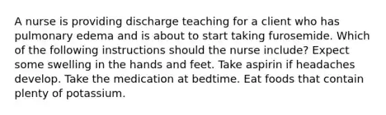 A nurse is providing discharge teaching for a client who has pulmonary edema and is about to start taking furosemide. Which of the following instructions should the nurse include? Expect some swelling in the hands and feet. Take aspirin if headaches develop. Take the medication at bedtime. Eat foods that contain plenty of potassium.