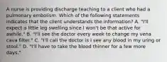 A nurse is providing discharge teaching to a client who had a pulmonary embolism. Which of the following statements indicates that the client understands the information? A. "I'll expect a little leg swelling since I won't be that active for awhile." B. "I'll see the doctor every week to change my vena cava filter." C. "I'll call the doctor is I see any blood in my uring or stool." D. "I'll have to take the blood thinner for a few more days."