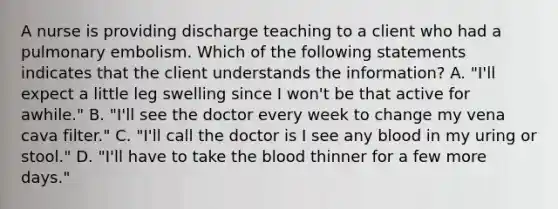 A nurse is providing discharge teaching to a client who had a pulmonary embolism. Which of the following statements indicates that the client understands the information? A. "I'll expect a little leg swelling since I won't be that active for awhile." B. "I'll see the doctor every week to change my vena cava filter." C. "I'll call the doctor is I see any blood in my uring or stool." D. "I'll have to take the blood thinner for a few more days."