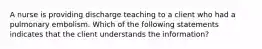 A nurse is providing discharge teaching to a client who had a pulmonary embolism. Which of the following statements indicates that the client understands the information?