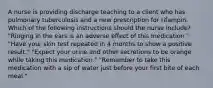 A nurse is providing discharge teaching to a client who has pulmonary tuberculosis and a new prescription for rifampin. Which of the following instructions should the nurse include? "Ringing in the ears is an adverse effect of this medication." "Have your skin test repeated in 4 months to show a positive result." "Expect your urine and other secretions to be orange while taking this medication." "Remember to take this medication with a sip of water just before your first bite of each meal."