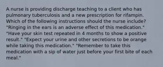 A nurse is providing discharge teaching to a client who has pulmonary tuberculosis and a new prescription for rifampin. Which of the following instructions should the nurse include? "Ringing in the ears is an adverse effect of this medication." "Have your skin test repeated in 4 months to show a positive result." "Expect your urine and other secretions to be orange while taking this medication." "Remember to take this medication with a sip of water just before your first bite of each meal."