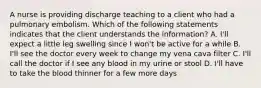 A nurse is providing discharge teaching to a client who had a pulmonary embolism. Which of the following statements indicates that the client understands the information? A. I'll expect a little leg swelling since I won't be active for a while B. I'll see the doctor every week to change my vena cava filter C. I'll call the doctor if I see any blood in my urine or stool D. I'll have to take the blood thinner for a few more days