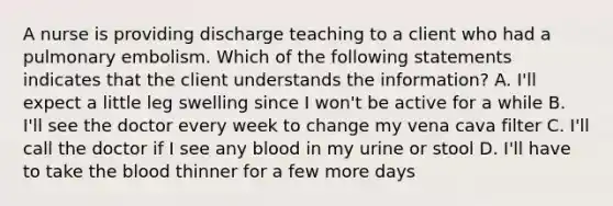 A nurse is providing discharge teaching to a client who had a pulmonary embolism. Which of the following statements indicates that the client understands the information? A. I'll expect a little leg swelling since I won't be active for a while B. I'll see the doctor every week to change my vena cava filter C. I'll call the doctor if I see any blood in my urine or stool D. I'll have to take the blood thinner for a few more days