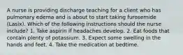 A nurse is providing discharge teaching for a client who has pulmonary edema and is about to start taking furosemide (Lasix). Which of the following instructions should the nurse include? 1. Take aspirin if headaches develop. 2. Eat foods that contain plenty of potassium. 3. Expect some swelling in the hands and feet. 4. Take the medication at bedtime.