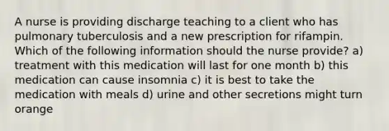 A nurse is providing discharge teaching to a client who has pulmonary tuberculosis and a new prescription for rifampin. Which of the following information should the nurse provide? a) treatment with this medication will last for one month b) this medication can cause insomnia c) it is best to take the medication with meals d) urine and other secretions might turn orange