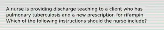 A nurse is providing discharge teaching to a client who has pulmonary tuberculosis and a new prescription for rifampin. Which of the following instructions should the nurse include?