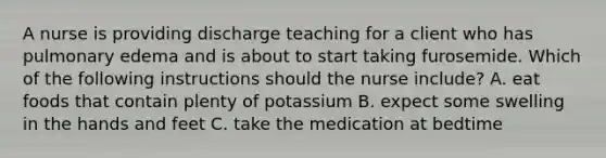 A nurse is providing discharge teaching for a client who has pulmonary edema and is about to start taking furosemide. Which of the following instructions should the nurse include? A. eat foods that contain plenty of potassium B. expect some swelling in the hands and feet C. take the medication at bedtime