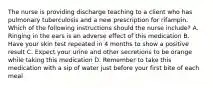 The nurse is providing discharge teaching to a client who has pulmonary tuberculosis and a new prescription for rifampin. Which of the following instructions should the nurse include? A. Ringing in the ears is an adverse effect of this medication B. Have your skin test repeated in 4 months to show a positive result C. Expect your urine and other secretions to be orange while taking this medication D. Remember to take this medication with a sip of water just before your first bite of each meal