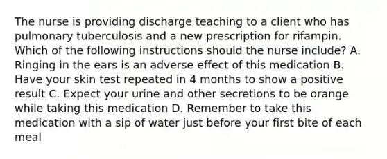 The nurse is providing discharge teaching to a client who has pulmonary tuberculosis and a new prescription for rifampin. Which of the following instructions should the nurse include? A. Ringing in the ears is an adverse effect of this medication B. Have your skin test repeated in 4 months to show a positive result C. Expect your urine and other secretions to be orange while taking this medication D. Remember to take this medication with a sip of water just before your first bite of each meal