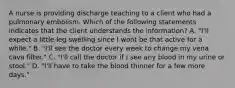 A nurse is providing discharge teaching to a client who had a pulmonary embolism. Which of the following statements indicates that the client understands the information? A. "I'll expect a little leg swelling since I wont be that active for a while." B. "I'll see the doctor every week to change my vena cava filter." C. "I'll call the doctor if I see any blood in my urine or stool." D. "I'll have to take the blood thinner for a few more days."