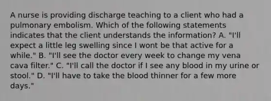 A nurse is providing discharge teaching to a client who had a pulmonary embolism. Which of the following statements indicates that the client understands the information? A. "I'll expect a little leg swelling since I wont be that active for a while." B. "I'll see the doctor every week to change my vena cava filter." C. "I'll call the doctor if I see any blood in my urine or stool." D. "I'll have to take the blood thinner for a few more days."