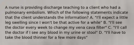 A nurse is providing discharge teaching to a client who had a pulmonary embolism. Which of the following statements indicate that the client understands the information? A. "I'll expect a little leg swelling since I won't be that active for a while" B. "I'll see the doctor every week to change my vena cava filter" C. "I'll call the doctor if I see any blood in my urine or stool" D. "I'll have to take the blood thinner for a few more days"