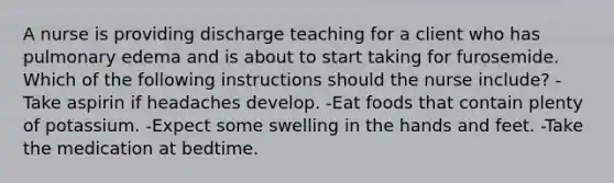 A nurse is providing discharge teaching for a client who has pulmonary edema and is about to start taking for furosemide. Which of the following instructions should the nurse include? -Take aspirin if headaches develop. -Eat foods that contain plenty of potassium. -Expect some swelling in the hands and feet. -Take the medication at bedtime.