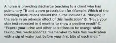 A nurse is providing discharge teaching to a client who has pulmonary TB and a new prescription for rifampin. Which of the following instructions should the nurse include? A. "Ringing in the ears in an adverse effect of this medication" B. "Have your skin test repeated in 4 months to show a positive result" C. "Expect your urine and other secretions to be orange while taking this medication" D. "Remember to take this medication with a sip of water just before your first bite of each meal"