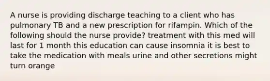 A nurse is providing discharge teaching to a client who has pulmonary TB and a new prescription for rifampin. Which of the following should the nurse provide? treatment with this med will last for 1 month this education can cause insomnia it is best to take the medication with meals urine and other secretions might turn orange