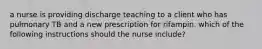 a nurse is providing discharge teaching to a client who has pulmonary TB and a new prescription for rifampin. which of the following instructions should the nurse include?