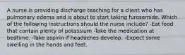 A nurse is providing discharge teaching for a client who has pulmonary edema and is about to start taking furosemide. Which of the following instructions should the nurse include? -Eat food that contain plenty of potassium -Take the medication at bedtime. -Take aspirin if headaches develop. -Expect some swelling in the hands and feet.