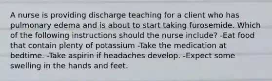 A nurse is providing discharge teaching for a client who has pulmonary edema and is about to start taking furosemide. Which of the following instructions should the nurse include? -Eat food that contain plenty of potassium -Take the medication at bedtime. -Take aspirin if headaches develop. -Expect some swelling in the hands and feet.