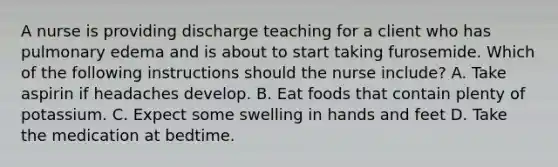 A nurse is providing discharge teaching for a client who has pulmonary edema and is about to start taking furosemide. Which of the following instructions should the nurse include? A. Take aspirin if headaches develop. B. Eat foods that contain plenty of potassium. C. Expect some swelling in hands and feet D. Take the medication at bedtime.