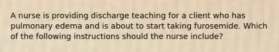 A nurse is providing discharge teaching for a client who has pulmonary edema and is about to start taking furosemide. Which of the following instructions should the nurse include?