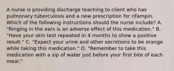 A nurse is providing discharge teaching to client who has pulmonary tuberculosis and a new prescription for rifampin. Which of the following instructions should the nurse include? A. "Ringing in the ears is an adverse effect of this medication." B. "Have your skin test repeated in 4 months to show a positive result." C. "Expect your urine and other secretions to be orange while taking this medication." D. "Remember to take this medication with a sip of water just before your first bite of each meal."